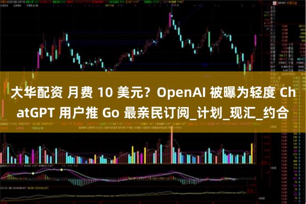 大华配资 月费 10 美元？OpenAI 被曝为轻度 ChatGPT 用户推 Go 最亲民订阅_计划_现汇_约合
