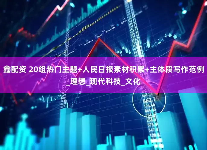 鑫配资 20组热门主题+人民日报素材积累+主体段写作范例_理想_现代科技_文化