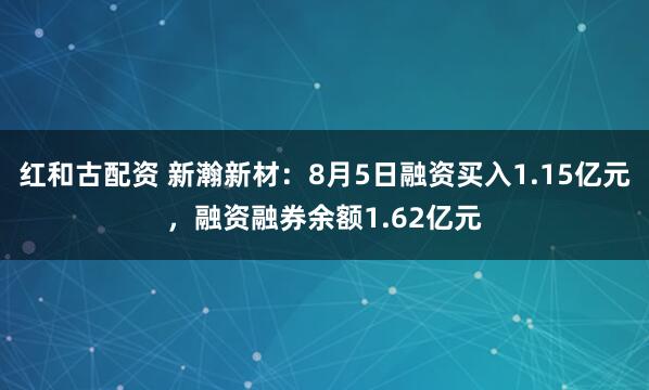 红和古配资 新瀚新材:8月5日融资买入1.15亿元,融资融券余额1.62亿元