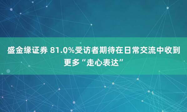 盛金缘证券 81.0%受访者期待在日常交流中收到更多“走心表达”
