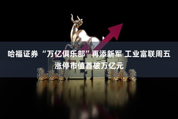 哈福证券 “万亿俱乐部”再添新军 工业富联周五涨停市值首破万亿元