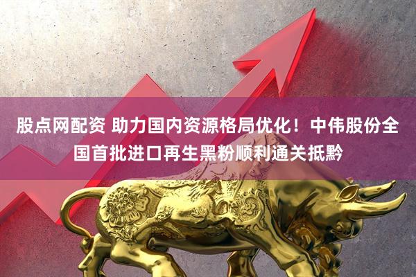 股点网配资 助力国内资源格局优化！中伟股份全国首批进口再生黑粉顺利通关抵黔