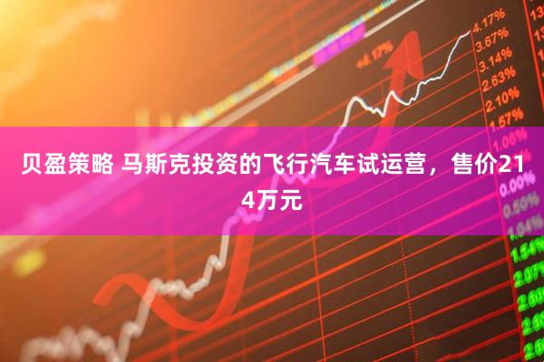 贝盈策略 马斯克投资的飞行汽车试运营，售价214万元