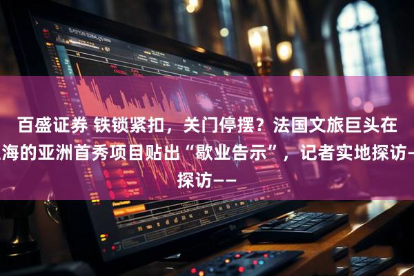 百盛证券 铁锁紧扣，关门停摆？法国文旅巨头在上海的亚洲首秀项目贴出“歇业告示”，记者实地探访——