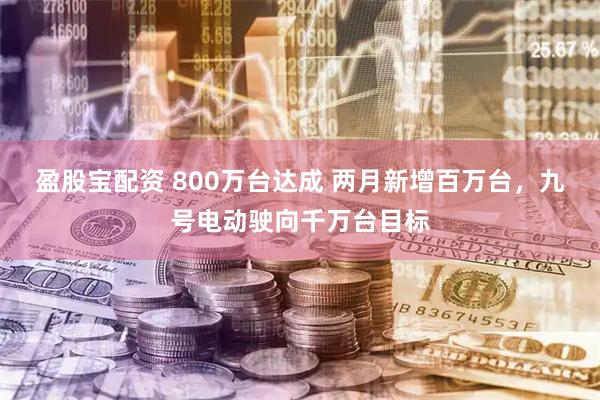 盈股宝配资 800万台达成 两月新增百万台,九号电动驶向千万台目标
