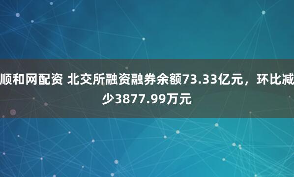 顺和网配资 北交所融资融券余额73.33亿元，环比减少3877.99万元