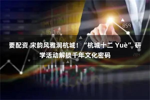 要配资 宋韵风雅润杭城！“杭城十二 Yuè” 研学活动解锁千年文化密码