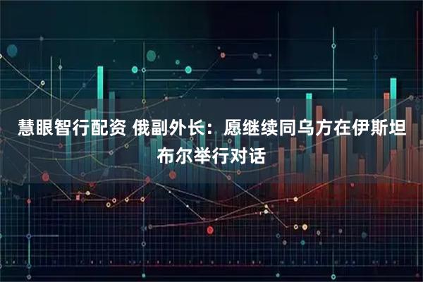 慧眼智行配资 俄副外长:愿继续同乌方在伊斯坦布尔举行对话