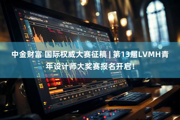 中金财富 国际权威大赛征稿 | 第13届LVMH青年设计师大奖赛报名开启！