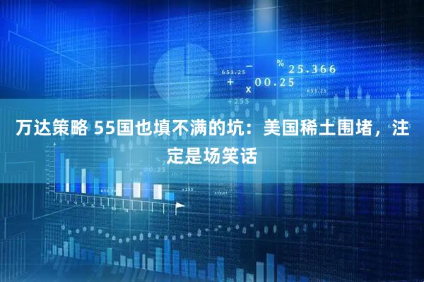 万达策略 55国也填不满的坑：美国稀土围堵，注定是场笑话