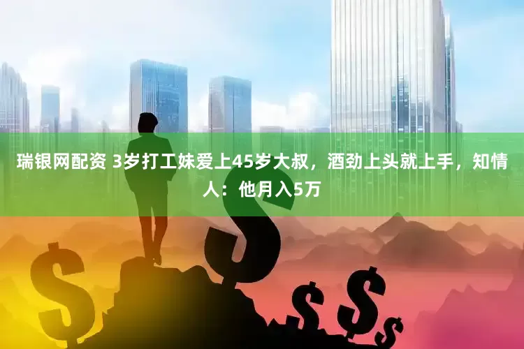 瑞银网配资 3岁打工妹爱上45岁大叔，酒劲上头就上手，知情人：他月入5万