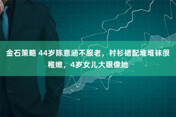 金石策略 44岁陈意涵不服老,衬衫裙配堆堆袜很稚嫩,4岁女儿大眼像她