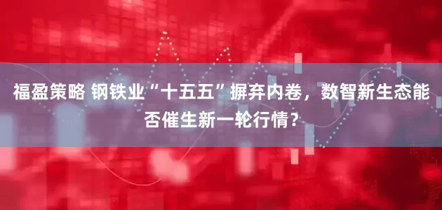 福盈策略 钢铁业“十五五”摒弃内卷，数智新生态能否催生新一轮行情？