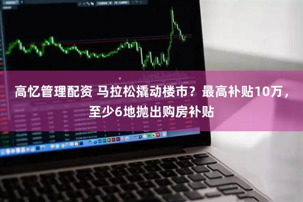 高忆管理配资 马拉松撬动楼市？最高补贴10万，至少6地抛出购房补贴