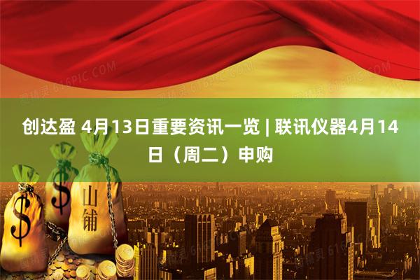 创达盈 4月13日重要资讯一览 | 联讯仪器4月14日（周二）申购
